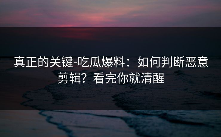 真正的关键-吃瓜爆料：如何判断恶意剪辑？看完你就清醒