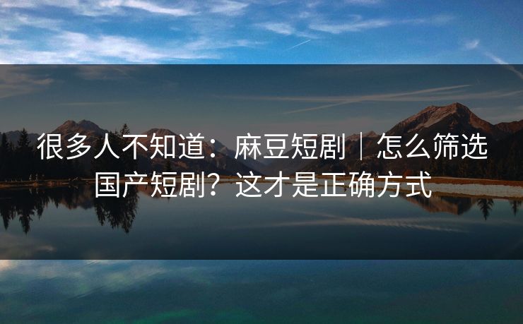很多人不知道：麻豆短剧｜怎么筛选国产短剧？这才是正确方式