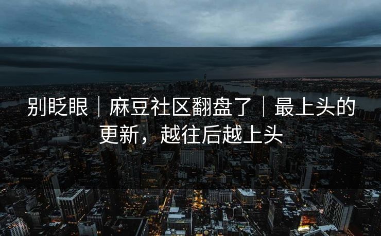 别眨眼｜麻豆社区翻盘了｜最上头的更新，越往后越上头