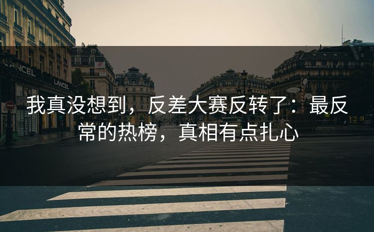我真没想到，反差大赛反转了：最反常的热榜，真相有点扎心