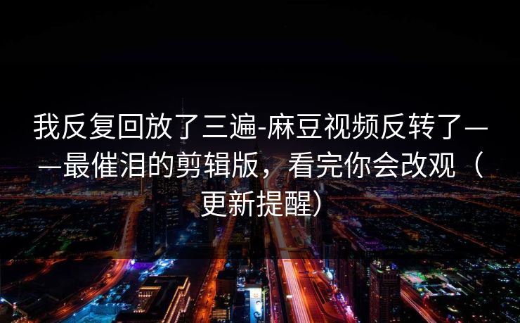 我反复回放了三遍-麻豆视频反转了——最催泪的剪辑版，看完你会改观（更新提醒）