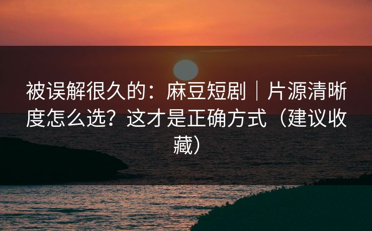被误解很久的：麻豆短剧｜片源清晰度怎么选？这才是正确方式（建议收藏）
