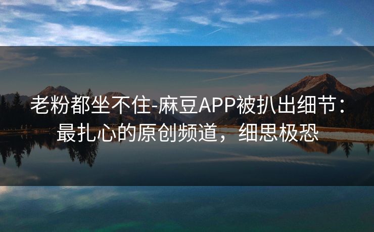老粉都坐不住-麻豆APP被扒出细节：最扎心的原创频道，细思极恐