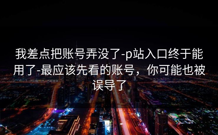 我差点把账号弄没了-p站入口终于能用了-最应该先看的账号，你可能也被误导了