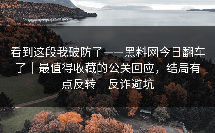 看到这段我破防了——黑料网今日翻车了｜最值得收藏的公关回应，结局有点反转｜反诈避坑