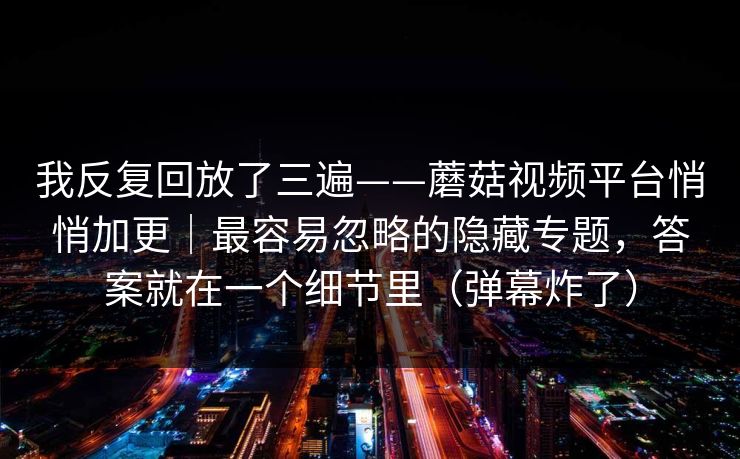 我反复回放了三遍——蘑菇视频平台悄悄加更｜最容易忽略的隐藏专题，答案就在一个细节里（弹幕炸了）