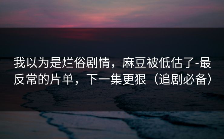 我以为是烂俗剧情，麻豆被低估了-最反常的片单，下一集更狠（追剧必备）