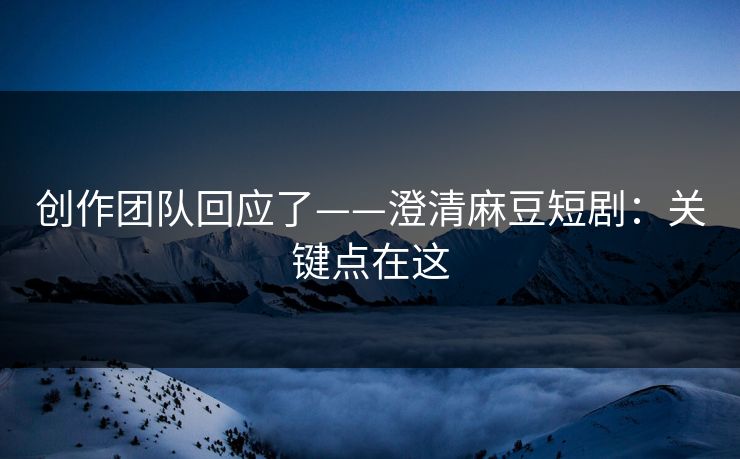 创作团队回应了——澄清麻豆短剧：关键点在这
