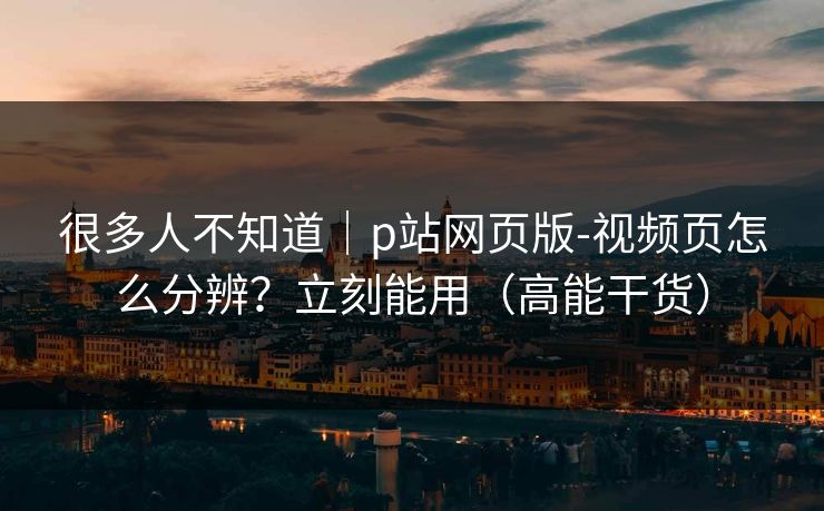 很多人不知道｜p站网页版-视频页怎么分辨？立刻能用（高能干货）