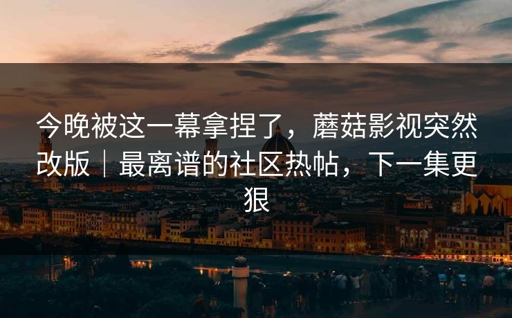 今晚被这一幕拿捏了，蘑菇影视突然改版｜最离谱的社区热帖，下一集更狠