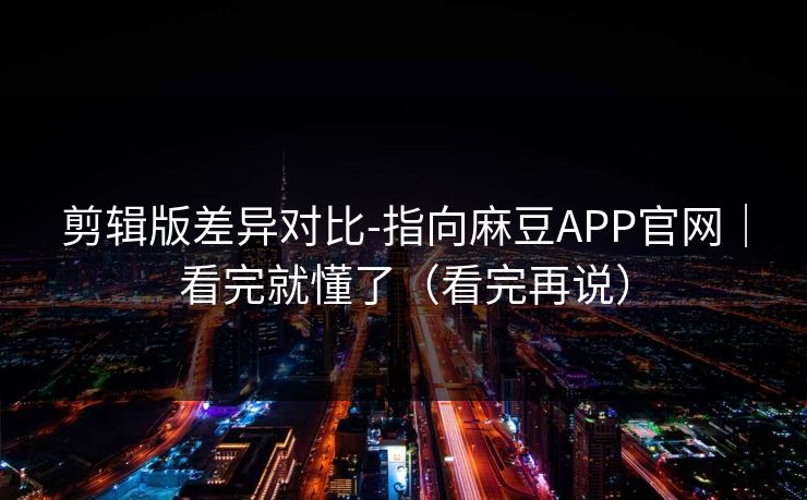 剪辑版差异对比-指向麻豆APP官网｜看完就懂了（看完再说）