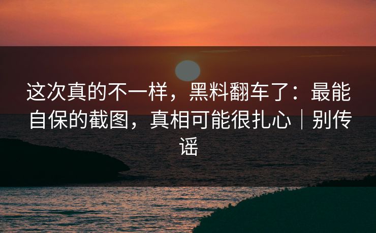 这次真的不一样,黑料翻车了:最能自保的截图,真相可能很扎心|别传谣 这次真的不一样,黑料翻车了:最能自保的截图,真相可能很扎心|别传谣