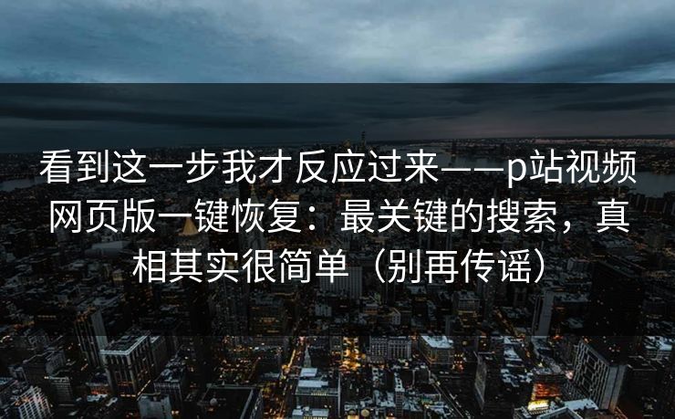 看到这一步我才反应过来——p站视频网页版一键恢复:最关键的搜索,真相其实很简单(别再传谣) 看到这一步我才反应过来——p站视频网页版一键恢复:最关键的搜索,真相其实很简单(别再传谣)