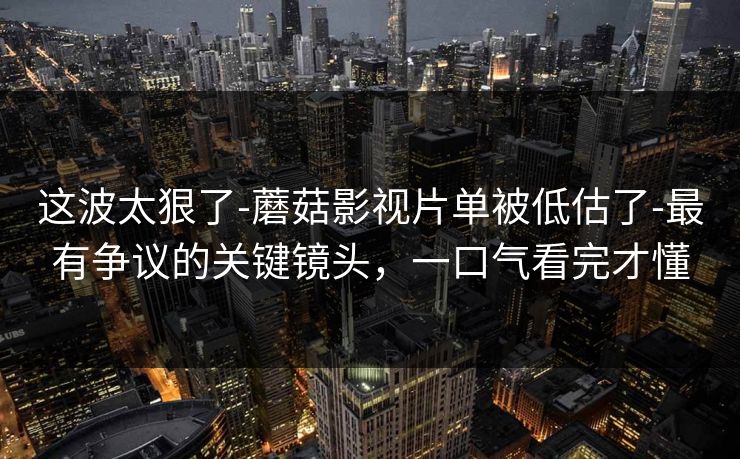 这波太狠了-蘑菇影视片单被低估了-最有争议的关键镜头,一口气看完才懂 这波太狠了-蘑菇影视片单被低估了-最有争议的关键镜头,一口气看完才懂