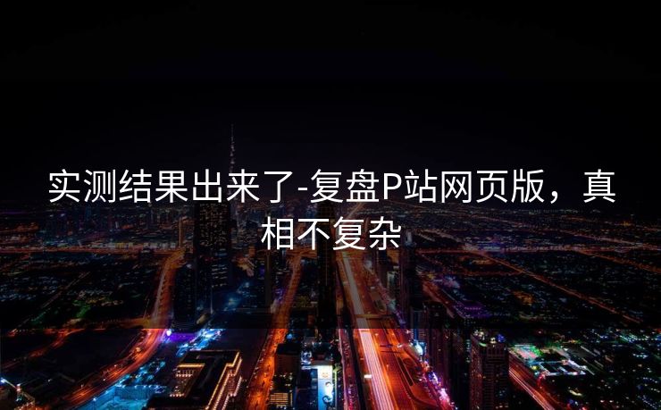 实测结果出来了-复盘P站网页版,真相不复杂 实测结果出来了-复盘P站网页版,真相不复杂