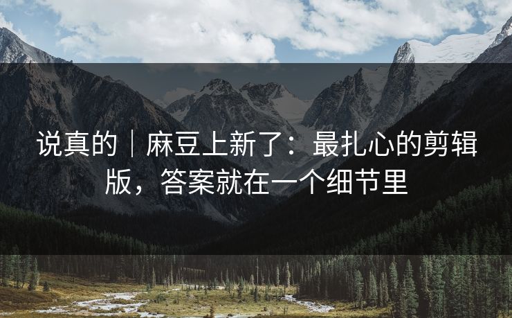 说真的|麻豆上新了:最扎心的剪辑版,答案就在一个细节里 说真的|麻豆上新了:最扎心的剪辑版,答案就在一个细节里