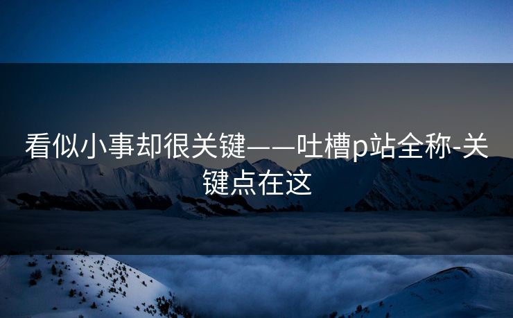 看似小事却很关键——吐槽p站全称-关键点在这 看似小事却很关键——吐槽p站全称-关键点在这