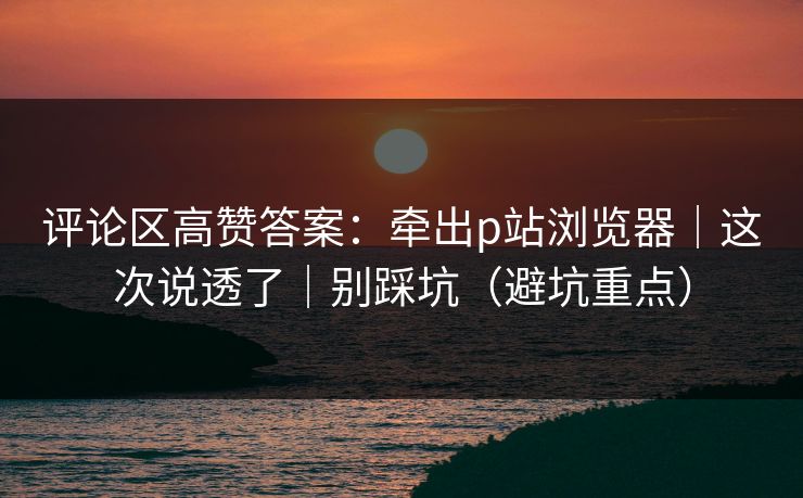 评论区高赞答案:牵出p站浏览器|这次说透了|别踩坑(避坑重点) 评论区高赞答案:牵出p站浏览器|这次说透了|别踩坑(避坑重点)