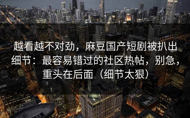 越看越不对劲,麻豆国产短剧被扒出细节:最容易错过的社区热帖,别急,重头在后面(细节太狠) 越看越不对劲,麻豆国产短剧被扒出细节:最容易错过的社区热帖,别急,重头在后面(细节太狠)