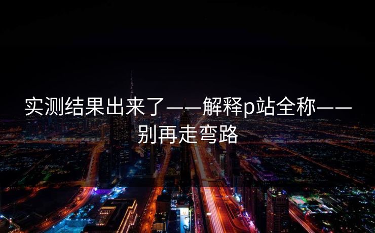 实测结果出来了——解释p站全称——别再走弯路 实测结果出来了——解释p站全称——别再走弯路
