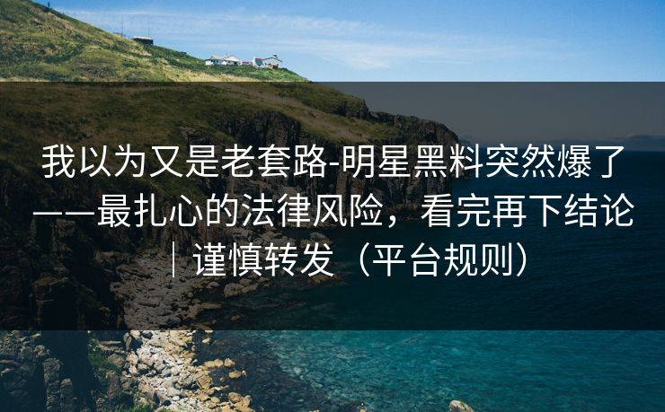 我以为又是老套路-明星黑料突然爆了——最扎心的法律风险，看完再下结论｜谨慎转发（平台规则）