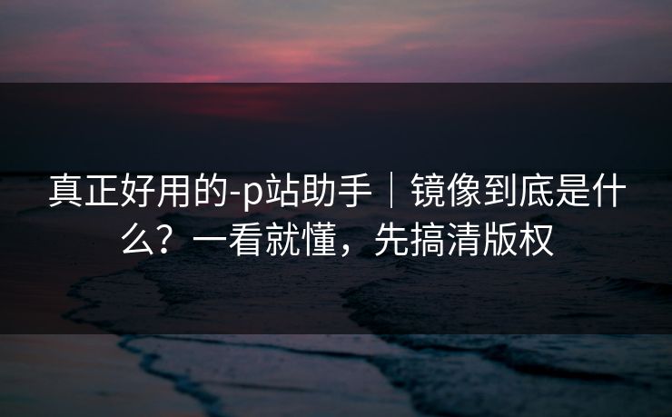 真正好用的-p站助手|镜像到底是什么?一看就懂,先搞清版权 真正好用的-p站助手|镜像到底是什么?一看就懂,先搞清版权