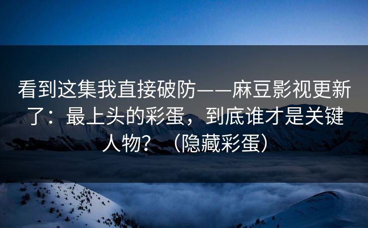 看到这集我直接破防——麻豆影视更新了：最上头的彩蛋，到底谁才是关键人物？（隐藏彩蛋）