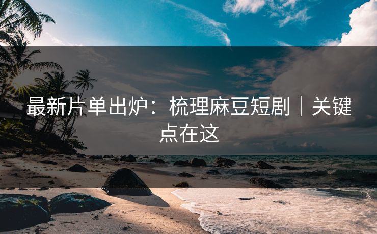 最新片单出炉：梳理麻豆短剧｜关键点在这