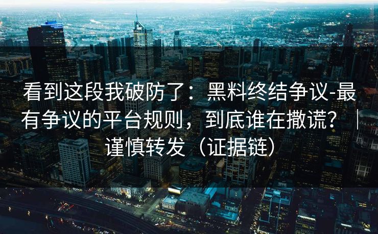 看到这段我破防了:黑料终结争议-最有争议的平台规则,到底谁在撒谎?|谨慎转发(证据链) 看到这段我破防了:黑料终结争议-最有争议的平台规则,到底谁在撒谎?|谨慎转发(证据链)