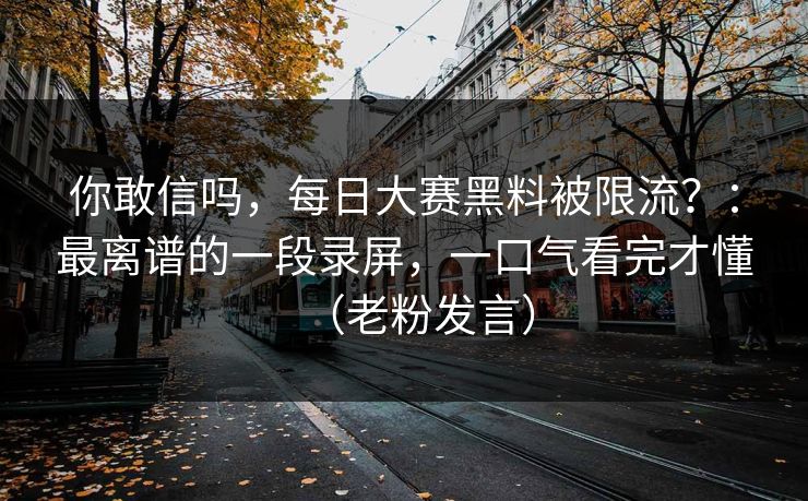 你敢信吗,每日大赛黑料被限流?:最离谱的一段录屏,一口气看完才懂(老粉发言) 你敢信吗,每日大赛黑料被限流?:最离谱的一段录屏,一口气看完才懂(老粉发言)