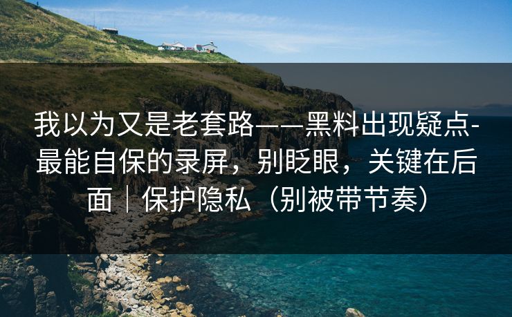 我以为又是老套路——黑料出现疑点-最能自保的录屏，别眨眼，关键在后面｜保护隐私（别被带节奏）