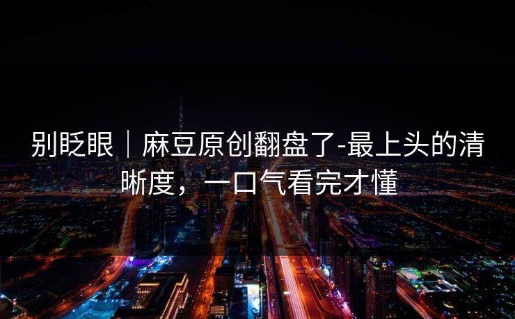 别眨眼|麻豆原创翻盘了-最上头的清晰度,一口气看完才懂 别眨眼|麻豆原创翻盘了-最上头的清晰度,一口气看完才懂