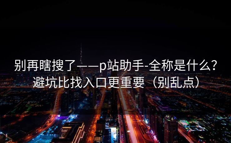 别再瞎搜了——p站助手-全称是什么?避坑比找入口更重要(别乱点) 别再瞎搜了——p站助手-全称是什么?避坑比找入口更重要(别乱点)