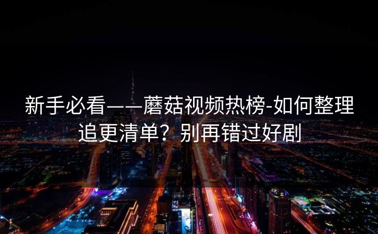 新手必看——蘑菇视频热榜-如何整理追更清单？别再错过好剧