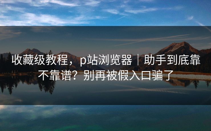 收藏级教程,p站浏览器|助手到底靠不靠谱?别再被假入口骗了 收藏级教程,p站浏览器|助手到底靠不靠谱?别再被假入口骗了