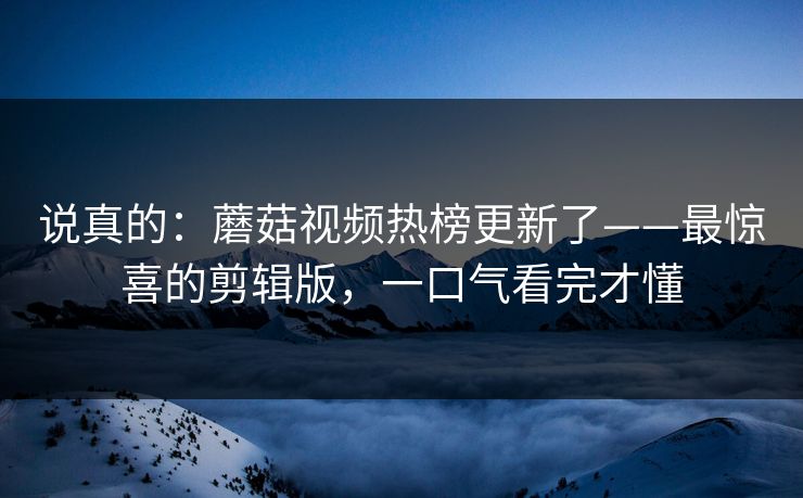 说真的:蘑菇视频热榜更新了——最惊喜的剪辑版,一口气看完才懂 说真的:蘑菇视频热榜更新了——最惊喜的剪辑版,一口气看完才懂
