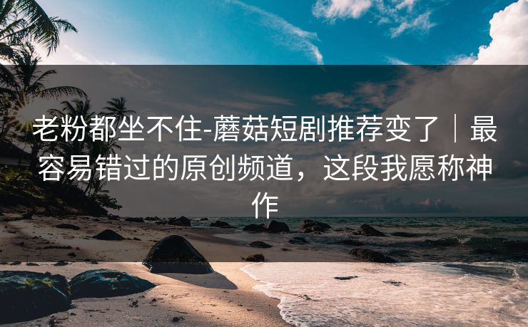 老粉都坐不住-蘑菇短剧推荐变了｜最容易错过的原创频道，这段我愿称神作