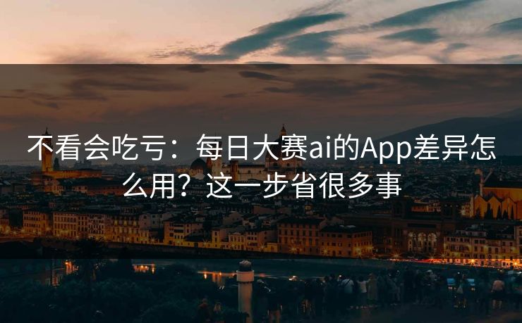 不看会吃亏：每日大赛ai的App差异怎么用？这一步省很多事