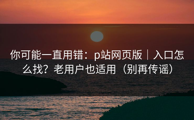 你可能一直用错:p站网页版|入口怎么找?老用户也适用(别再传谣) 你可能一直用错:p站网页版|入口怎么找?老用户也适用(别再传谣)