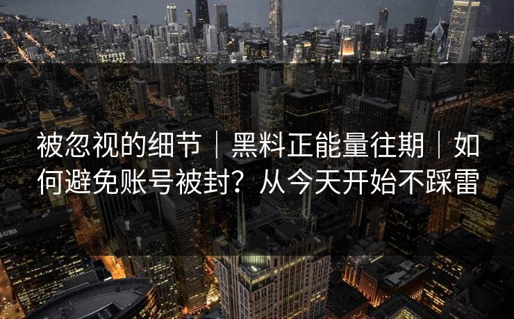 被忽视的细节｜黑料正能量往期｜如何避免账号被封？从今天开始不踩雷