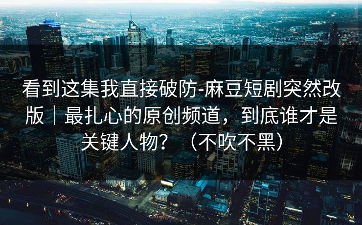 看到这集我直接破防-麻豆短剧突然改版｜最扎心的原创频道，到底谁才是关键人物？（不吹不黑）