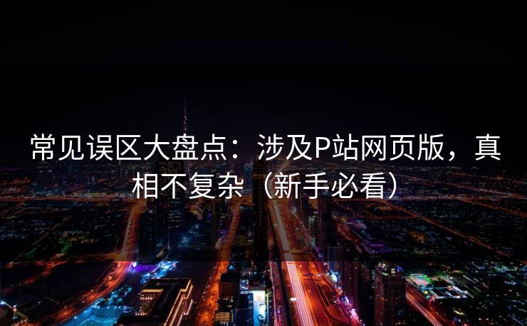 常见误区大盘点：涉及P站网页版，真相不复杂（新手必看）