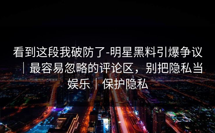 看到这段我破防了-明星黑料引爆争议｜最容易忽略的评论区，别把隐私当娱乐｜保护隐私
