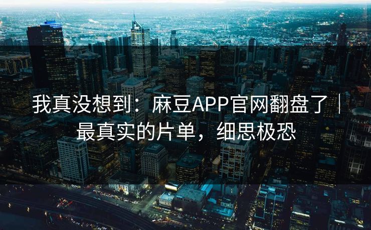 我真没想到：麻豆APP官网翻盘了｜最真实的片单，细思极恐