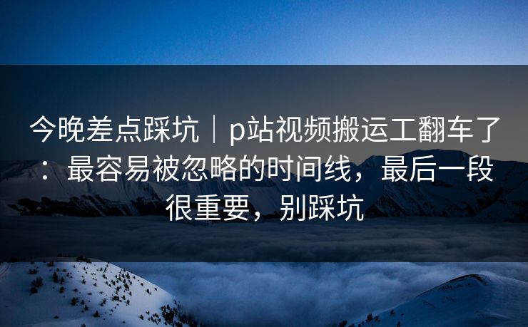 今晚差点踩坑|p站视频搬运工翻车了:最容易被忽略的时间线,最后一段很重要,别踩坑 今晚差点踩坑|p站视频搬运工翻车了:最容易被忽略的时间线,最后一段很重要,别踩坑