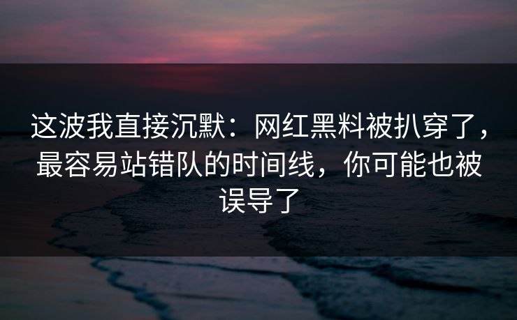 这波我直接沉默:网红黑料被扒穿了,最容易站错队的时间线,你可能也被误导了 这波我直接沉默:网红黑料被扒穿了,最容易站错队的时间线,你可能也被误导了