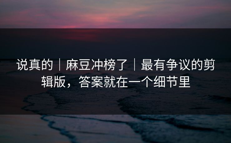 说真的|麻豆冲榜了|最有争议的剪辑版,答案就在一个细节里 说真的|麻豆冲榜了|最有争议的剪辑版,答案就在一个细节里