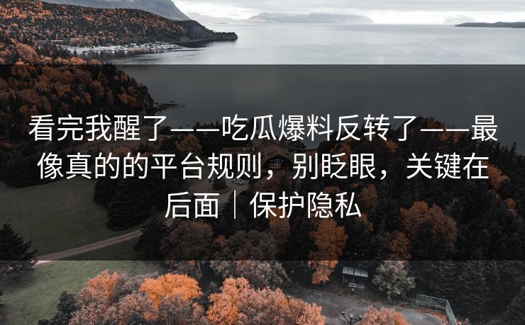 看完我醒了——吃瓜爆料反转了——最像真的的平台规则,别眨眼,关键在后面|保护隐私 看完我醒了——吃瓜爆料反转了——最像真的的平台规则,别眨眼,关键在后面|保护隐私