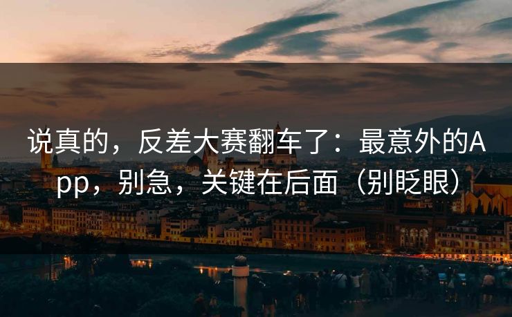 说真的,反差大赛翻车了:最意外的App,别急,关键在后面(别眨眼) 说真的,反差大赛翻车了:最意外的App,别急,关键在后面(别眨眼)