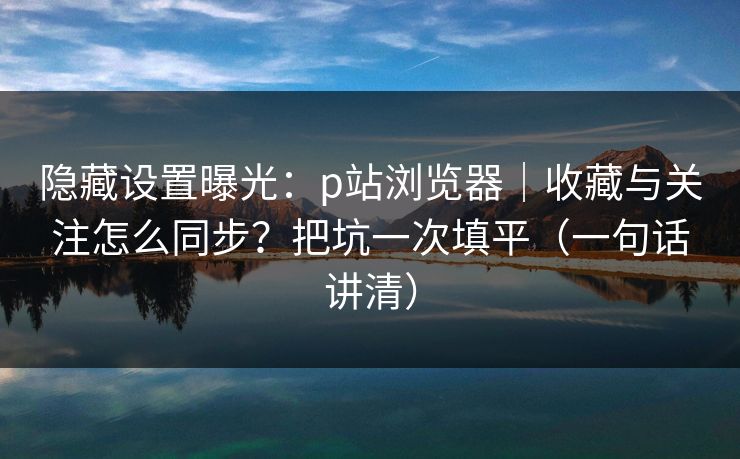 隐藏设置曝光:p站浏览器|收藏与关注怎么同步?把坑一次填平(一句话讲清) 隐藏设置曝光:p站浏览器|收藏与关注怎么同步?把坑一次填平(一句话讲清)